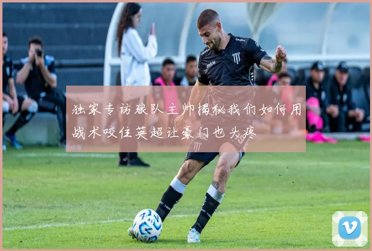 独家专访狼队主帅揭秘我们如何用战术咬住英超让豪门也头疼