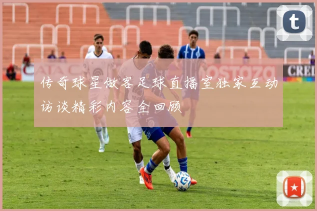 传奇球星做客足球直播室独家互动访谈精彩内容全回顾
