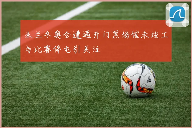 米兰冬奥会遭遇开门黑场馆未竣工与比赛停电引关注