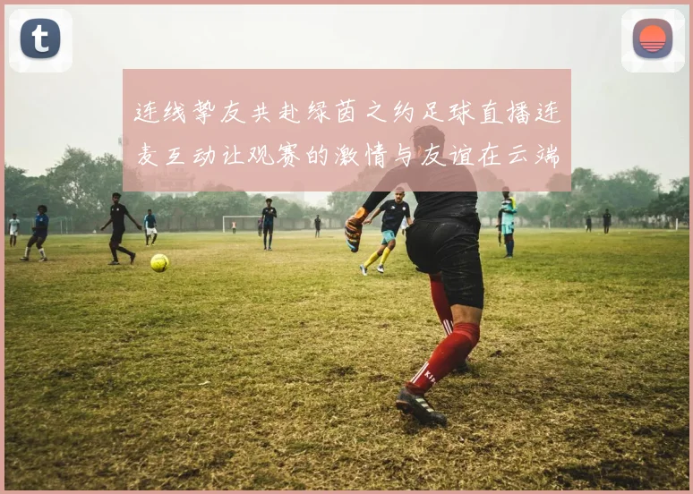 连线挚友共赴绿茵之约足球直播连麦互动让观赛的激情与友谊在云端重逢